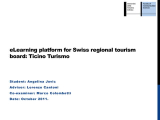 eLearning platform for Swiss regional tourism
board: Ticino Turismo



Student: Angelina Jovic
Advisor : Lor enzo Cantoni
Co-examiner : Mar co Colombetti
Date: October 2011.
 