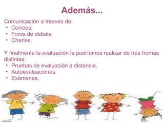 Además...
Comunicación a treavés de:
• Correos.
• Foros de debate
• Charlas.

Y finalmente la evaluación la podríamos realizar de tres fromas
distintas:
 • Pruebas de evaluación a distancia.
 • Autoevaluaciones.
 • Exámenes.
 