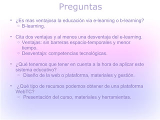 Preguntas
• ¿Es mas ventajosa la educación via e-learning o b-learning?
   o B-learning.


• Cita dos ventajas y al menos una desventaja del e-learning.
   o Ventajas: sin barreras espacio-temporales y menor
     tiempo.
   o Desventaja: competencias tecnológicas.


• ¿Qué tenemos que tener en cuenta a la hora de aplicar este
  sistema educativo?
   o Diseño de la web o plataforma, materiales y gestión.


•   ¿Qué tipo de recursos podemos obtener de una plataforma
    WebTC?
    o Presentación del curso, materiales y herramientas.
 