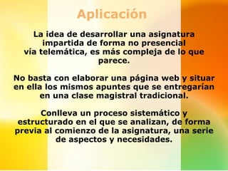 Aplicación 
    La idea de desarrollar una asignatura 
       impartida de forma no presencial 
  vía telemática, es más compleja de lo que 
                    parece.

No basta con elaborar una página web y situar 
en ella los mismos apuntes que se entregarían 
      en una clase magistral tradicional.

      Conlleva un proceso sistemático y 
 estructurado en el que se analizan, de forma 
previa al comienzo de la asignatura, una serie 
          de aspectos y necesidades.
 