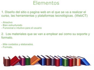 Elementos 
1. Diseño del sitio o pagina web en el que se va a realizar el
curso, las herramientas y plataformas tecnológicas. (WebCT)

- Atractivo
- Bien estructurado
- Funcional e intuitivo para el usuario

2. Los materiales que se van a emplear así como su soporte y
formato.

- Más cuidados y elaborados.
- Formato.
 