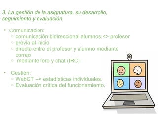 3. La gestión de la asignatura, su desarrollo,
seguimiento y evaluación.

• Comunicación:
  o comunicación bidireccional alumnos <> profesor
  o previa al inicio
  o directa entre el profesor y alumno mediante
    correo
  o mediante foro y chat (IRC)


• Gestión:
  o WebCT --> estadísticas individuales.
  o Evaluación crítica del funcionamiento.
 