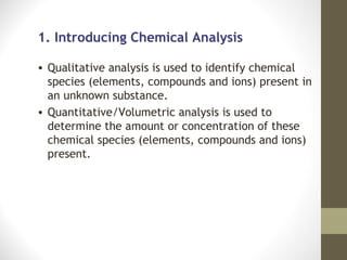 1. Introducing Chemical Analysis

• Qualitative analysis is used to identify chemical
  species (elements, compounds and ions) present in
  an unknown substance.
• Quantitative/Volumetric analysis is used to
  determine the amount or concentration of these
  chemical species (elements, compounds and ions)
  present.
 