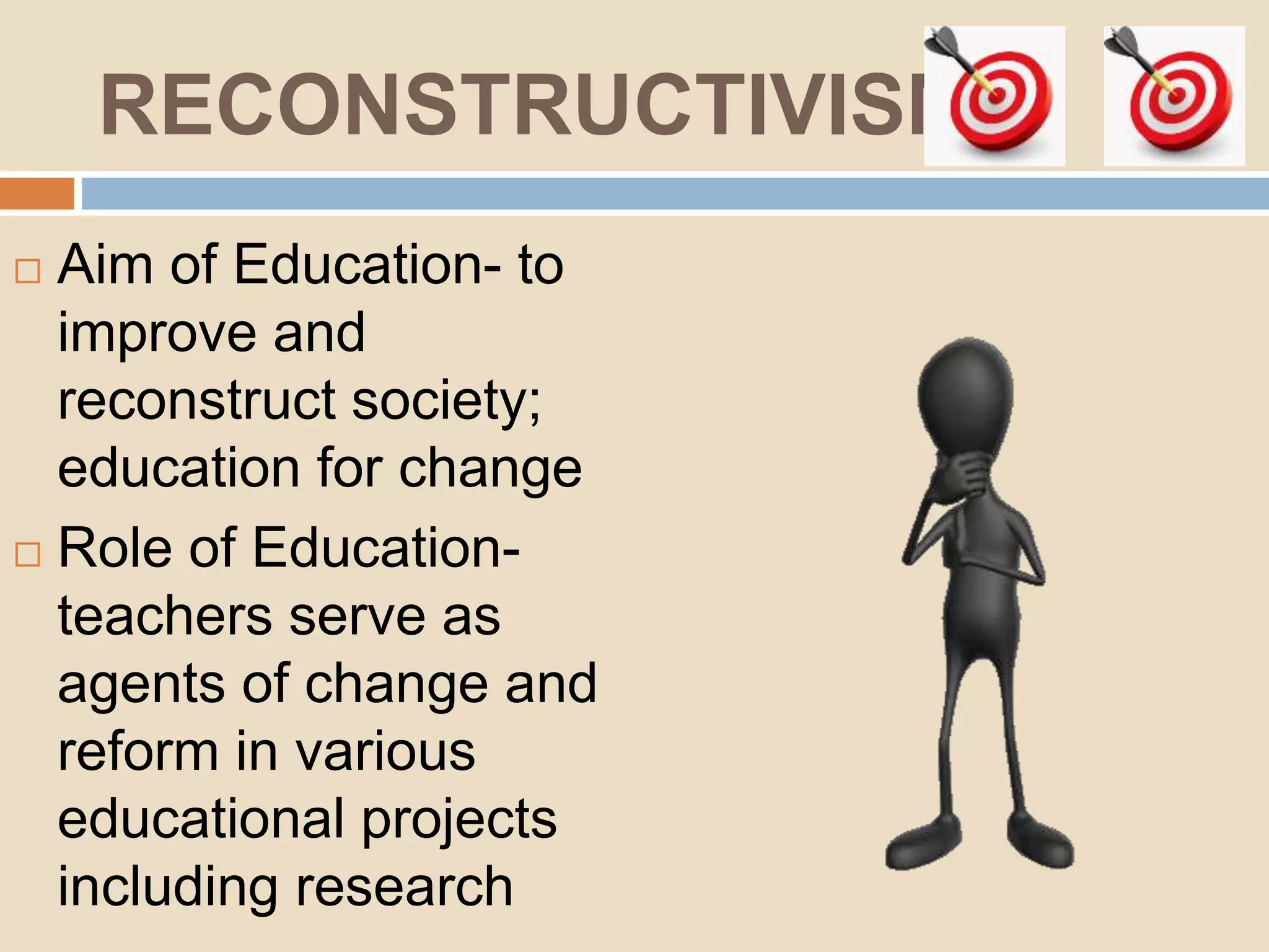 RECONSTRUCTIVISM
Aim of Education- to
improve and
reconstruct society;
education for change
Role of Education-
teachers serve as
agents of change and
reform in various
educational projects
including research