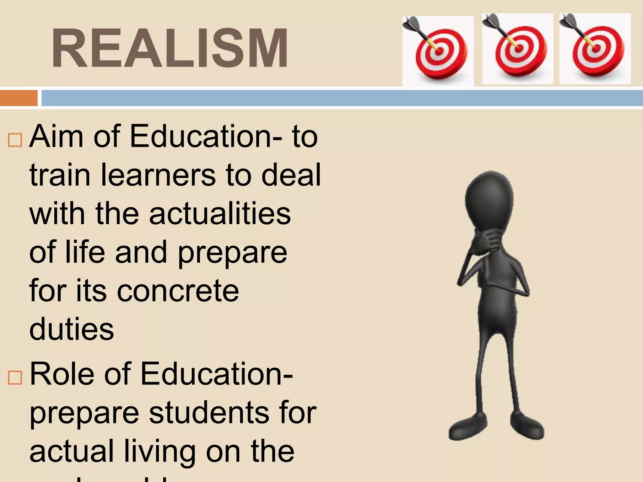 REALISM
Aim of Education- to
train learners to deal
with the actualities
of life and prepare
for its concrete
duties
Role of Education-
prepare students for
actual living on the
