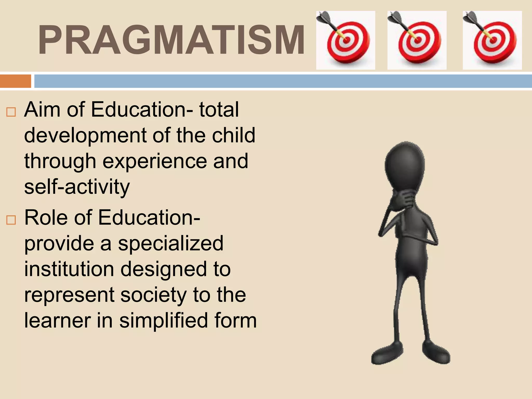 PRAGMATISM
Aim of Education- total
development of the child
through experience and
self-activity
Role of Education-
provide a specialized
institution designed to
represent society to the
learner in simplified form