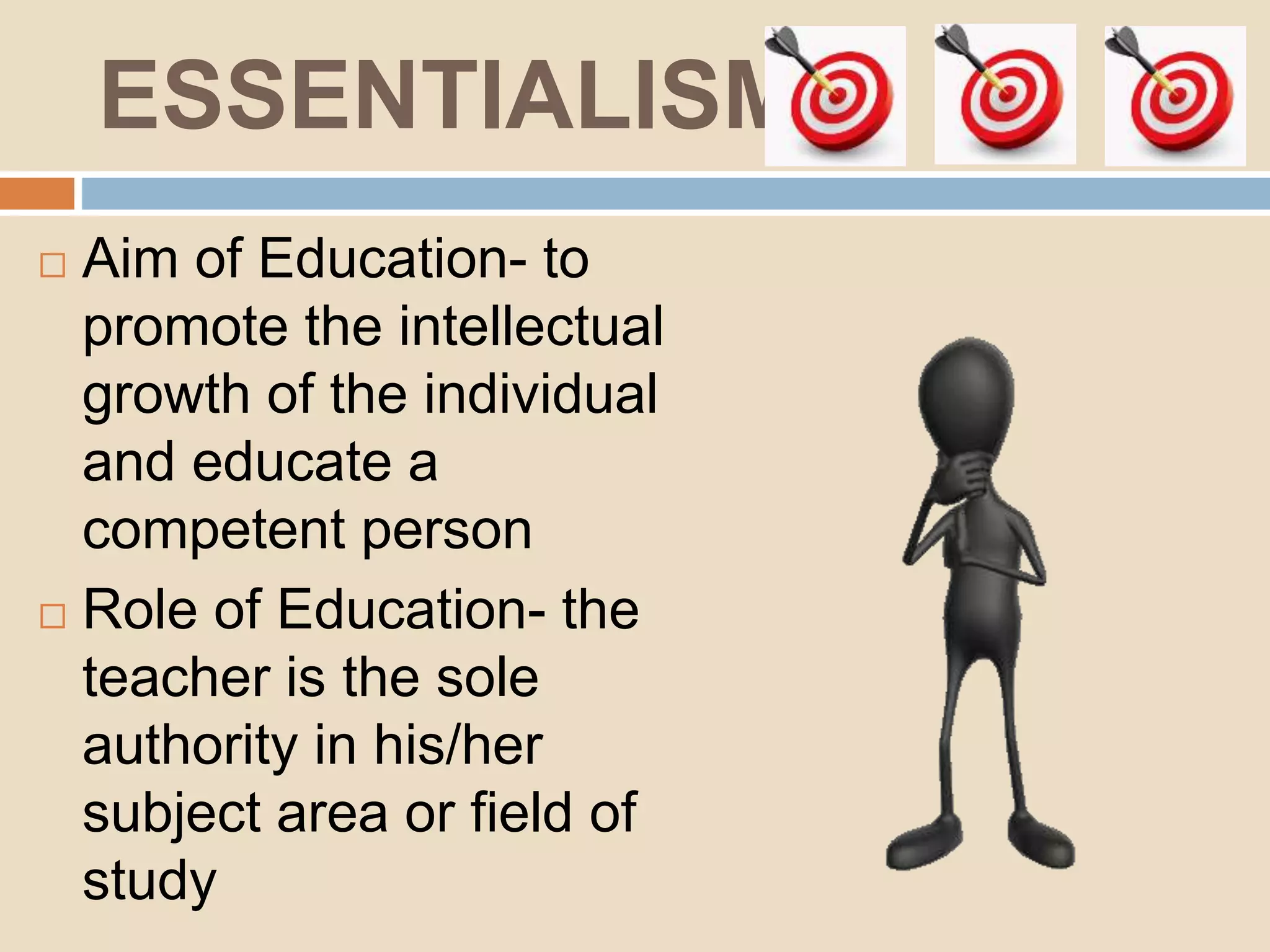 ESSENTIALISM
Aim of Education- to
promote the intellectual
growth of the individual
and educate a
competent person
Role of Education- the
teacher is the sole
authority in his/her
subject area or field of
study