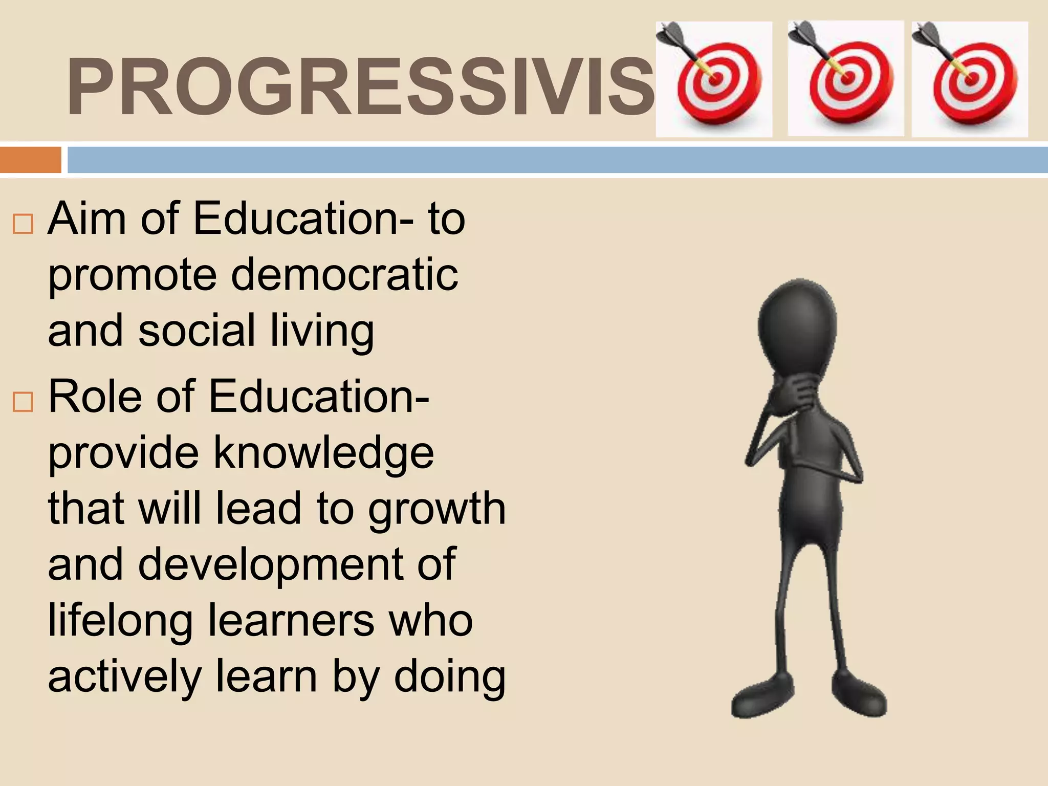 PROGRESSIVISM
Aim of Education- to
promote democratic
and social living
Role of Education-
provide knowledge
that will lead to growth
and development of
lifelong learners who
actively learn by doing