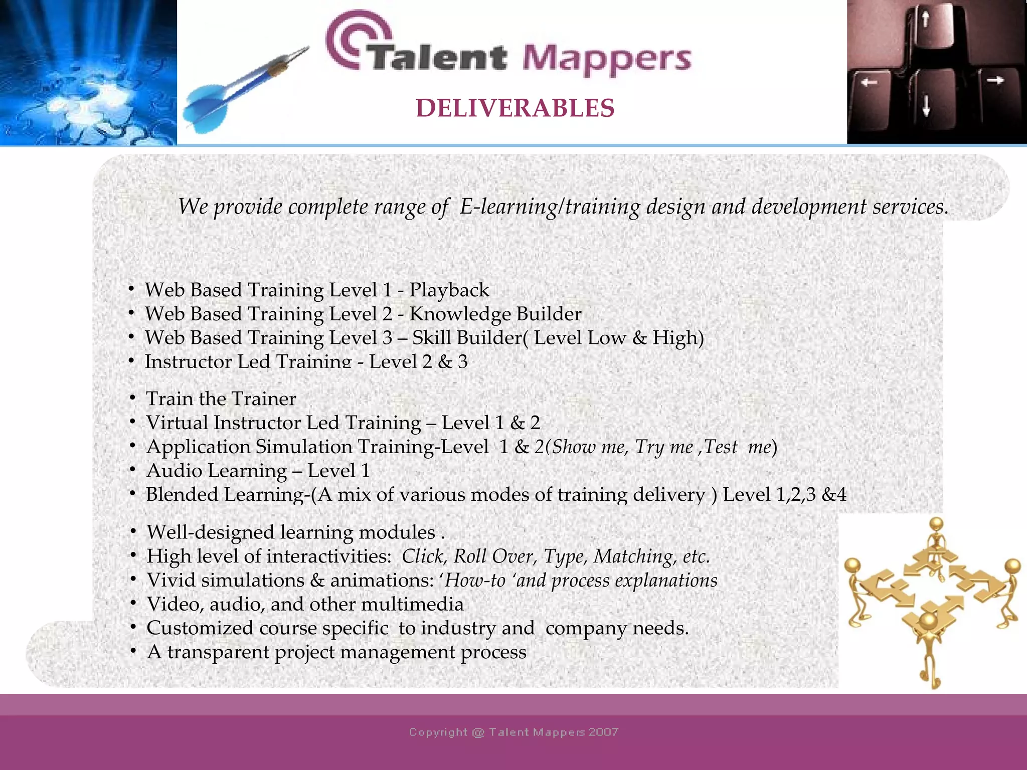 Web Based Training Level 1 - Playback Web Based Training Level 2 - Knowledge Builder Web Based Training Level 3 – Skill Builder( Level Low & High) Instructor Led Training - Level 2 & 3 Train the Trainer Virtual Instructor Led Training – Level 1 & 2 Application Simulation Training-Level  1 &  2(Show me, Try me ,Test  me ) Audio Learning – Level 1 Blended Learning-(A mix of various modes of training delivery ) Level 1,2,3 &4 Well-designed learning modules . High level of interactivities:  Click, Roll Over, Type, Matching, etc. Vivid simulations & animations: ‘ How-to ‘and process explanations Video, audio, and other multimedia Customized course specific  to industry and  company needs.  A transparent project management process We provide complete range of  E-learning/training design and development services . DELIVERABLES 