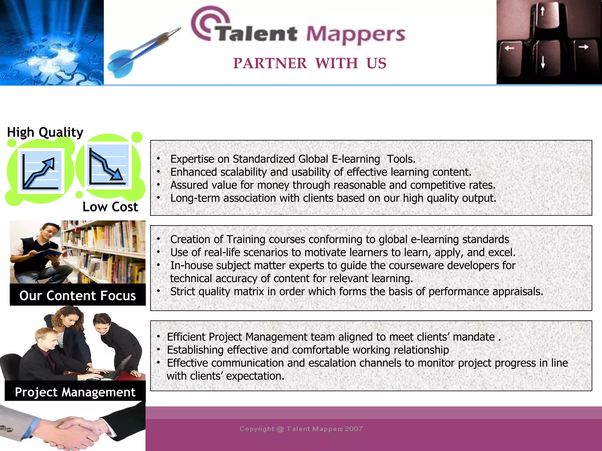 Efficient Project Management team aligned to meet clients’ mandate . Establishing effective and comfortable working relationship Effective communication and escalation channels to monitor project progress in line  with clients’ expectation. Expertise on Standardized Global E-learning  Tools. Enhanced scalability and usability of effective learning content. Assured value for money through reasonable and competitive rates. Long-term association with clients based on our high quality output. Creation of Training courses conforming to global e-learning standards Use of real-life scenarios to motivate learners to learn, apply, and excel. In-house subject matter experts to guide the courseware developers for technical accuracy of content for relevant learning. Strict quality matrix in order which forms the basis of performance appraisals. PARTNER  WITH  US Our Content Focus High Quality Low Cost Project Management 