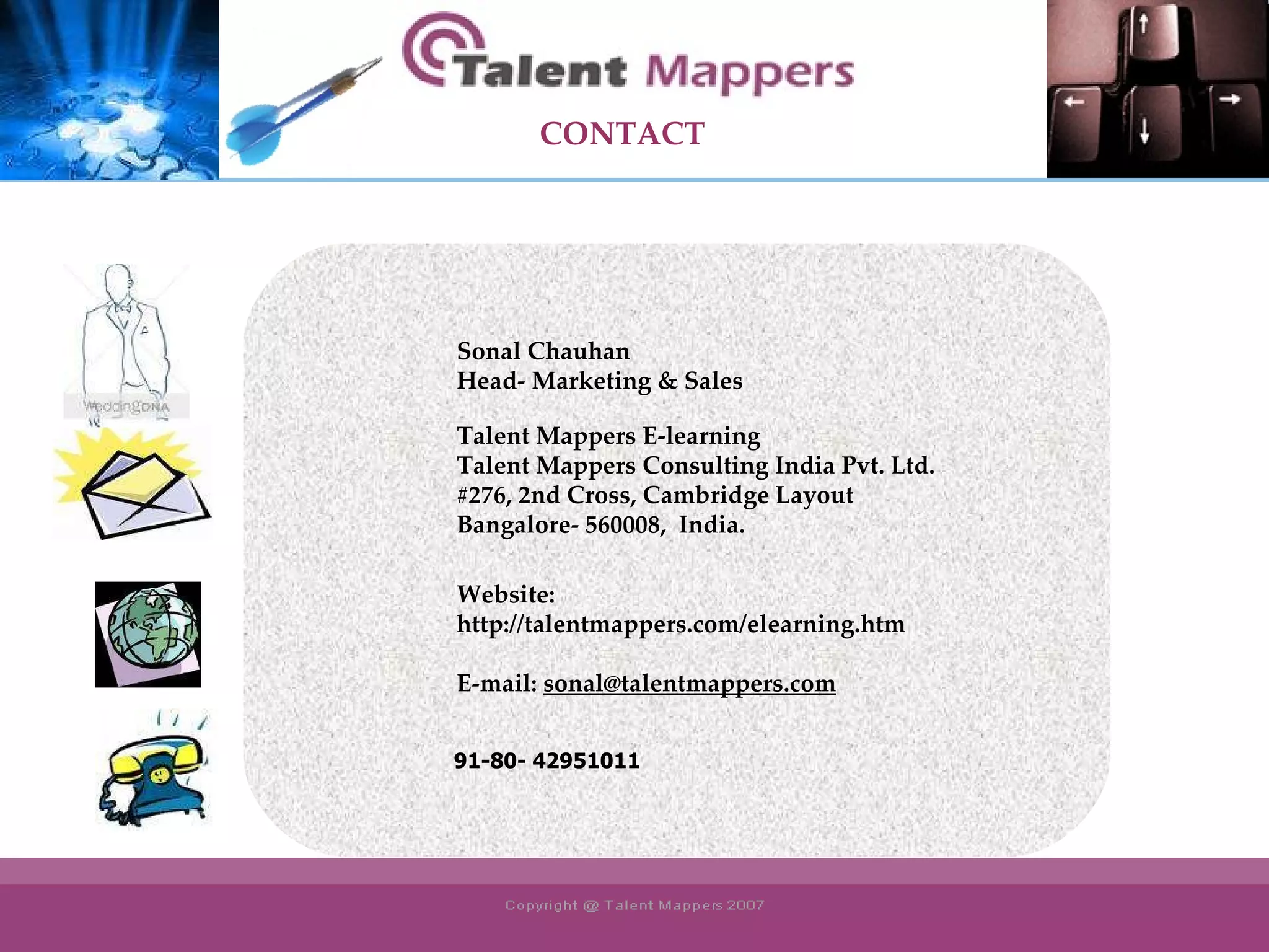 Sonal Chauhan Head- Marketing & Sales Talent Mappers E-learning Talent Mappers Consulting India Pvt. Ltd. #276, 2nd Cross, Cambridge Layout Bangalore- 560008,  India. Website:  http://talentmappers.com/elearning.htm E-mail:  [email_address] 91-80- 42951011 CONTACT 