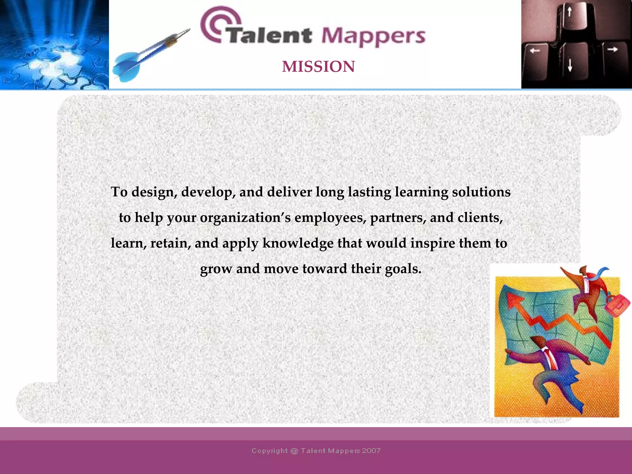 To design, develop, and deliver long lasting learning solutions to help your organization’s employees, partners, and clients,  learn, retain, and apply knowledge that would inspire them to  grow and move toward their goals. MISSION 