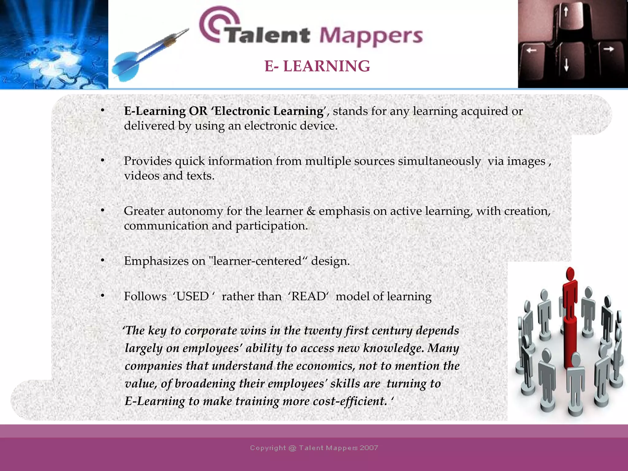E-Learning OR ‘Electronic Learning ’, stands for any learning acquired or delivered by using an electronic device. Provides quick information from multiple sources simultaneously  via images , videos and texts. Greater autonomy for the learner & emphasis on active learning, with creation, communication and participation. Emphasizes on &quot;learner-centered“ design.  Follows  ‘USED ‘  rather than  ‘READ‘  model of learning   ‘ The key to corporate wins in the twenty first century depends  largely on employees’ ability to access new knowledge. Many  companies that understand the economics, not to mention the  value, of broadening their employees' skills are  turning to  E-Learning to make training more cost-efficient. ‘ E- LEARNING 