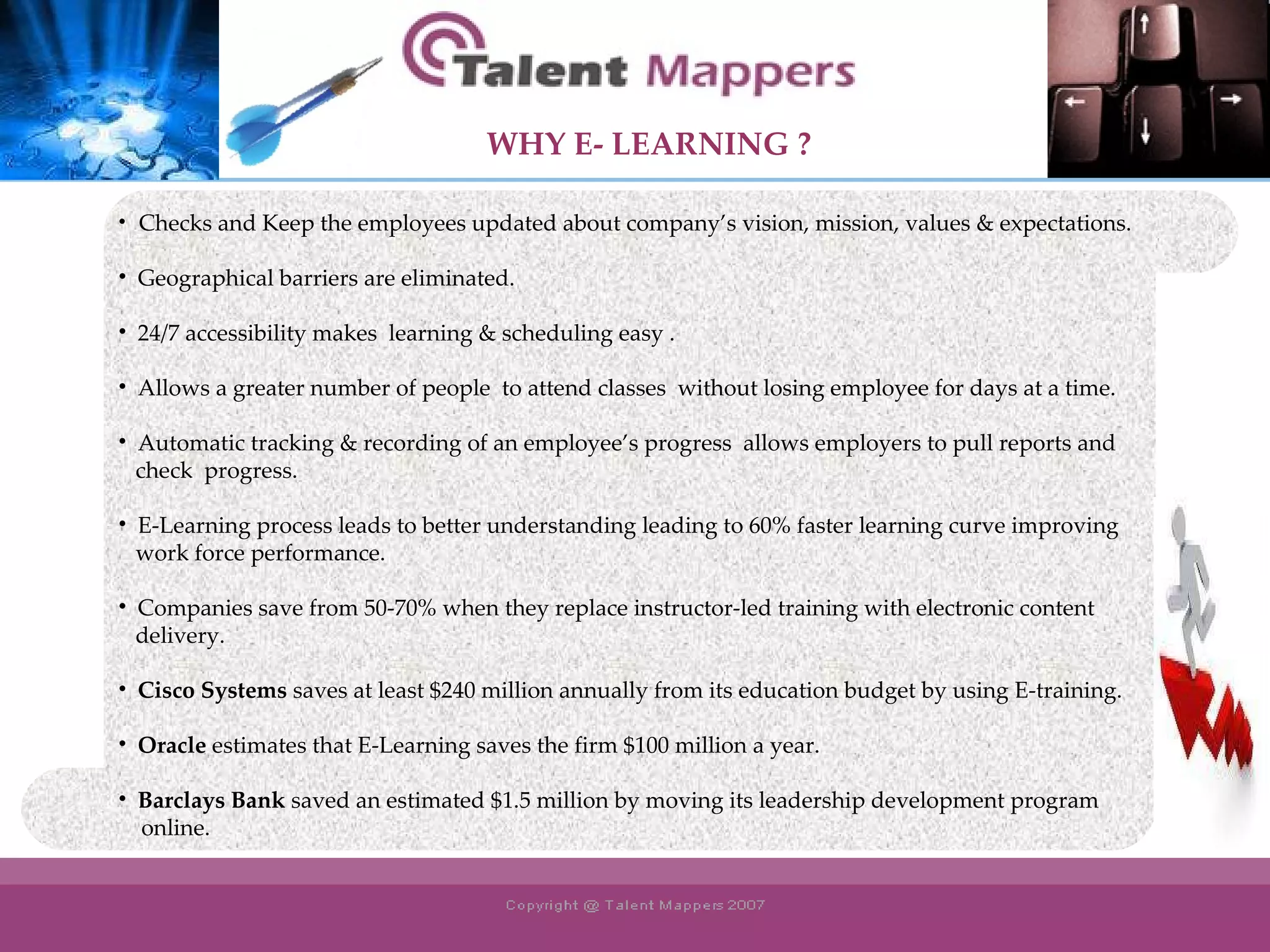 Checks and Keep the employees updated about company’s vision, mission, values & expectations. Geographical barriers are eliminated. 24/7 accessibility makes  learning & scheduling easy . Allows a greater number of people  to attend classes  without losing employee for days at a time. Automatic tracking & recording of an employee’s progress  allows employers to pull reports and  check  progress. E-Learning process leads to better understanding leading to 60% faster learning curve improving work force performance. Companies save from 50-70% when they replace instructor-led training with electronic content  delivery.  Cisco Systems  saves at least $240 million annually from its education budget by using E-training. Oracle  estimates that E-Learning saves the firm $100 million a year.  Barclays Bank  saved an estimated $1.5 million by moving its leadership development program online. WHY   E- LEARNING ? 