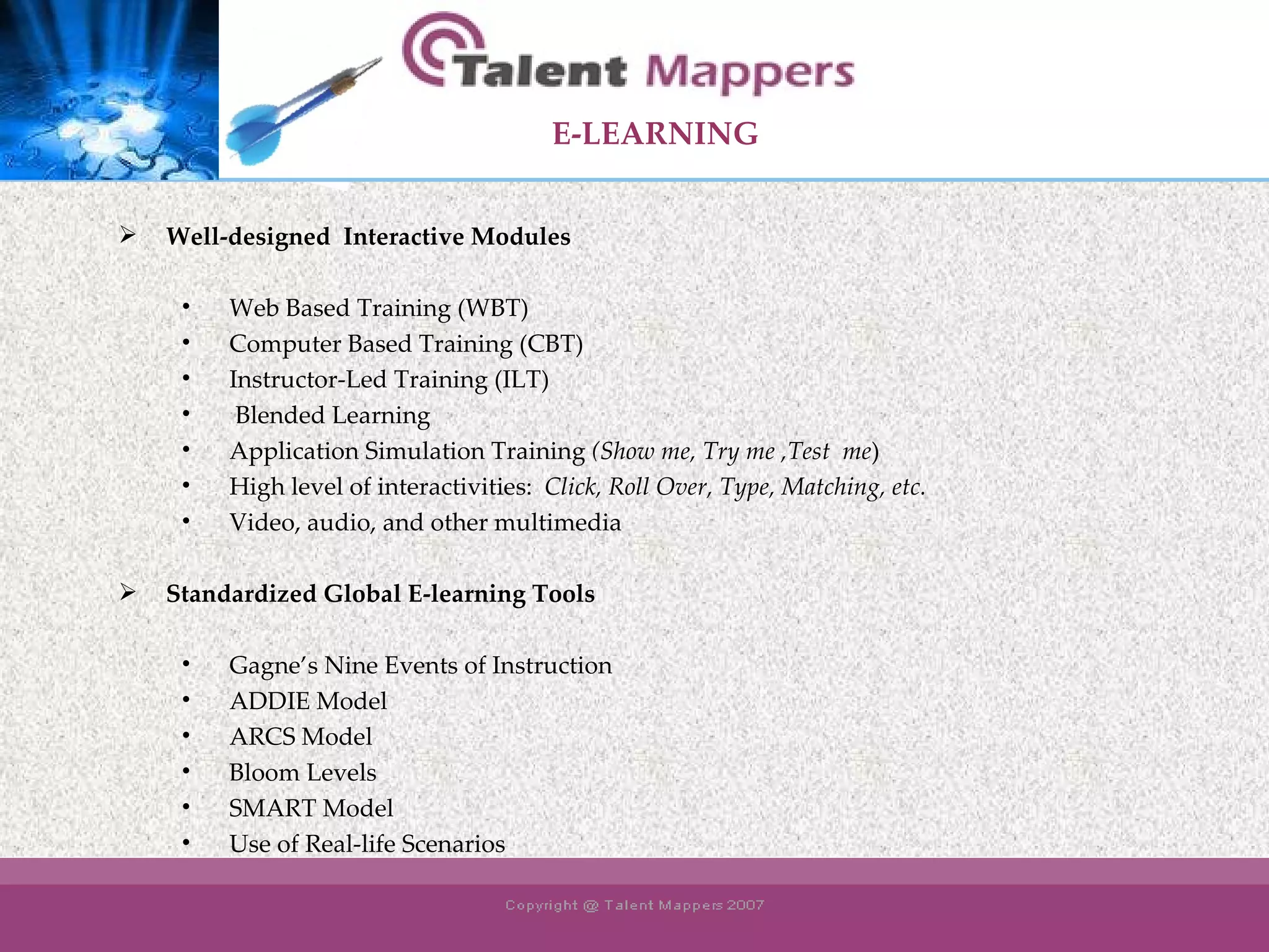 E-LEARNING   Well-designed  Interactive Modules   Web Based Training (WBT) Computer Based Training (CBT) Instructor-Led Training (ILT) Blended Learning Application Simulation Training  (Show me, Try me ,Test  me ) High level of interactivities:  Click, Roll Over, Type, Matching, etc. Video, audio, and other multimedia Standardized Global E-learning Tools   Gagne’s Nine Events of Instruction ADDIE Model ARCS Model Bloom Levels SMART Model Use of Real-life Scenarios 