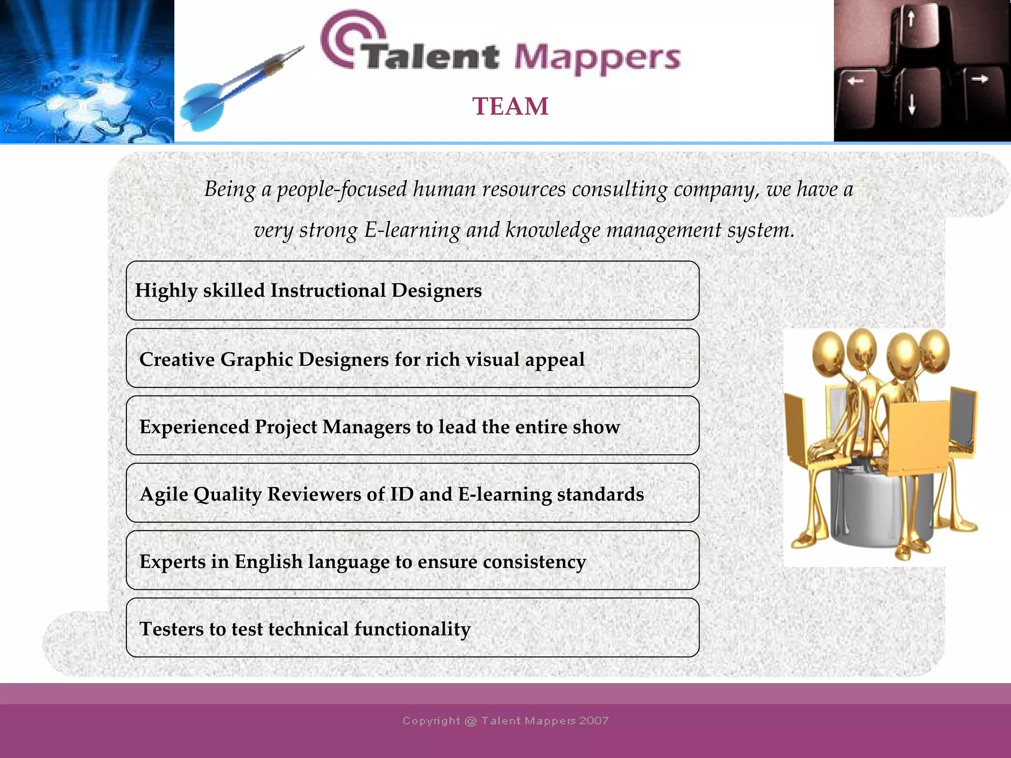 Creative Graphic Designers for rich visual appeal Experienced Project Managers to lead the entire show Agile Quality Reviewers of ID and E-learning standards Experts in English language to ensure consistency Being a people-focused human resources consulting company, we have a  very strong E-learning and knowledge management system.  Testers to test technical functionality TEAM Highly skilled Instructional Designers 