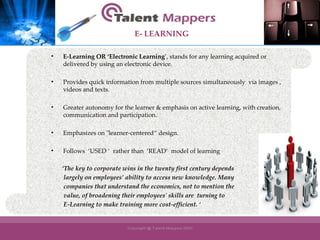 E-Learning OR ‘Electronic Learning ’, stands for any learning acquired or delivered by using an electronic device. Provides quick information from multiple sources simultaneously  via images , videos and texts. Greater autonomy for the learner & emphasis on active learning, with creation, communication and participation. Emphasizes on "learner-centered“ design.  Follows  ‘USED ‘  rather than  ‘READ‘  model of learning   ‘ The key to corporate wins in the twenty first century depends  largely on employees’ ability to access new knowledge. Many  companies that understand the economics, not to mention the  value, of broadening their employees' skills are  turning to  E-Learning to make training more cost-efficient. ‘ E- LEARNING 
