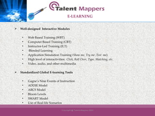 E-LEARNING   Well-designed  Interactive Modules   Web Based Training (WBT) Computer Based Training (CBT) Instructor-Led Training (ILT) Blended Learning Application Simulation Training  (Show me, Try me ,Test  me ) High level of interactivities:  Click, Roll Over, Type, Matching, etc. Video, audio, and other multimedia Standardized Global E-learning Tools   Gagne’s Nine Events of Instruction ADDIE Model ARCS Model Bloom Levels SMART Model Use of Real-life Scenarios 