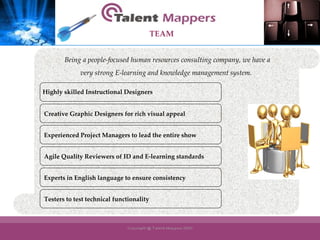 Creative Graphic Designers for rich visual appeal Experienced Project Managers to lead the entire show Agile Quality Reviewers of ID and E-learning standards Experts in English language to ensure consistency Being a people-focused human resources consulting company, we have a  very strong E-learning and knowledge management system.  Testers to test technical functionality TEAM Highly skilled Instructional Designers 