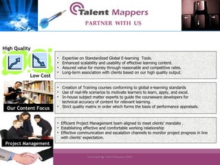 Efficient Project Management team aligned to meet clients’ mandate . Establishing effective and comfortable working relationship Effective communication and escalation channels to monitor project progress in line  with clients’ expectation. Expertise on Standardized Global E-learning  Tools. Enhanced scalability and usability of effective learning content. Assured value for money through reasonable and competitive rates. Long-term association with clients based on our high quality output. Creation of Training courses conforming to global e-learning standards Use of real-life scenarios to motivate learners to learn, apply, and excel. In-house subject matter experts to guide the courseware developers for technical accuracy of content for relevant learning. Strict quality matrix in order which forms the basis of performance appraisals. PARTNER  WITH  US Our Content Focus High Quality Low Cost Project Management 