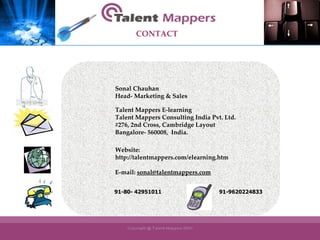 Sonal Chauhan Head- Marketing & Sales Talent Mappers E-learning Talent Mappers Consulting India Pvt. Ltd. #276, 2nd Cross, Cambridge Layout Bangalore- 560008,  India. Website:  http://talentmappers.com/elearning.htm E-mail:  [email_address] 91-80- 42951011 91-9620224833 CONTACT 