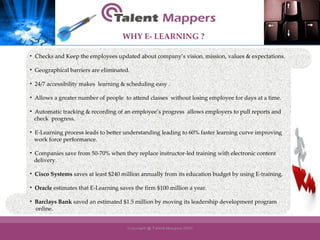 Checks and Keep the employees updated about company’s vision, mission, values & expectations. Geographical barriers are eliminated. 24/7 accessibility makes  learning & scheduling easy . Allows a greater number of people  to attend classes  without losing employee for days at a time. Automatic tracking & recording of an employee’s progress  allows employers to pull reports and  check  progress. E-Learning process leads to better understanding leading to 60% faster learning curve improving work force performance. Companies save from 50-70% when they replace instructor-led training with electronic content  delivery.  Cisco Systems  saves at least $240 million annually from its education budget by using E-training. Oracle  estimates that E-Learning saves the firm $100 million a year.  Barclays Bank  saved an estimated $1.5 million by moving its leadership development program online. WHY   E- LEARNING ? 
