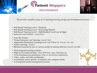 Web Based Training Level 1 - Playback Web Based Training Level 2 - Knowledge Builder Web Based Training Level 3 – Skill Builder( Level Low & High) Instructor Led Training - Level 2 & 3 Train the Trainer Virtual Instructor Led Training – Level 1 & 2 Application Simulation Training-Level  1 &  2(Show me, Try me ,Test  me ) Audio Learning – Level 1 Blended Learning-(A mix of various modes of training delivery ) Level 1,2,3 &4 Well-designed learning modules . High level of interactivities:  Click, Roll Over, Type, Matching, etc. Vivid simulations & animations: ‘ How-to ‘and process explanations Video, audio, and other multimedia Customized course specific  to industry and  company needs.  A transparent project management process We provide complete range of  E-learning/training design and development services . DELIVERABLES 