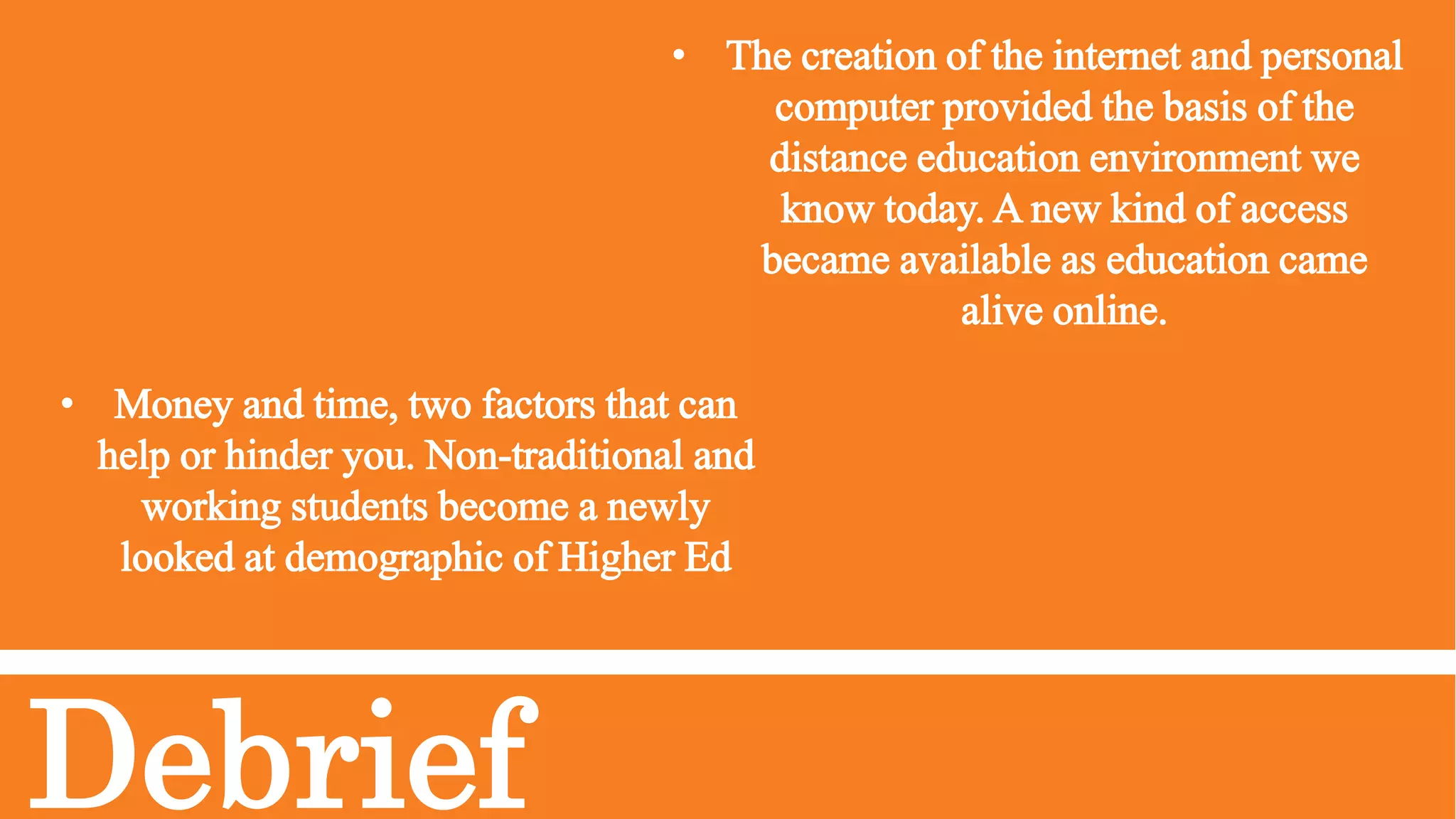 Debrief
• The creation of the internet and personal
computer provided the basis of the
distance education environment we
know today. A new kind of access
became available as education came
alive online.
• Money and time, two factors that can
help or hinder you. Non-traditional and
working students become a newly
looked at demographic of Higher Ed
 