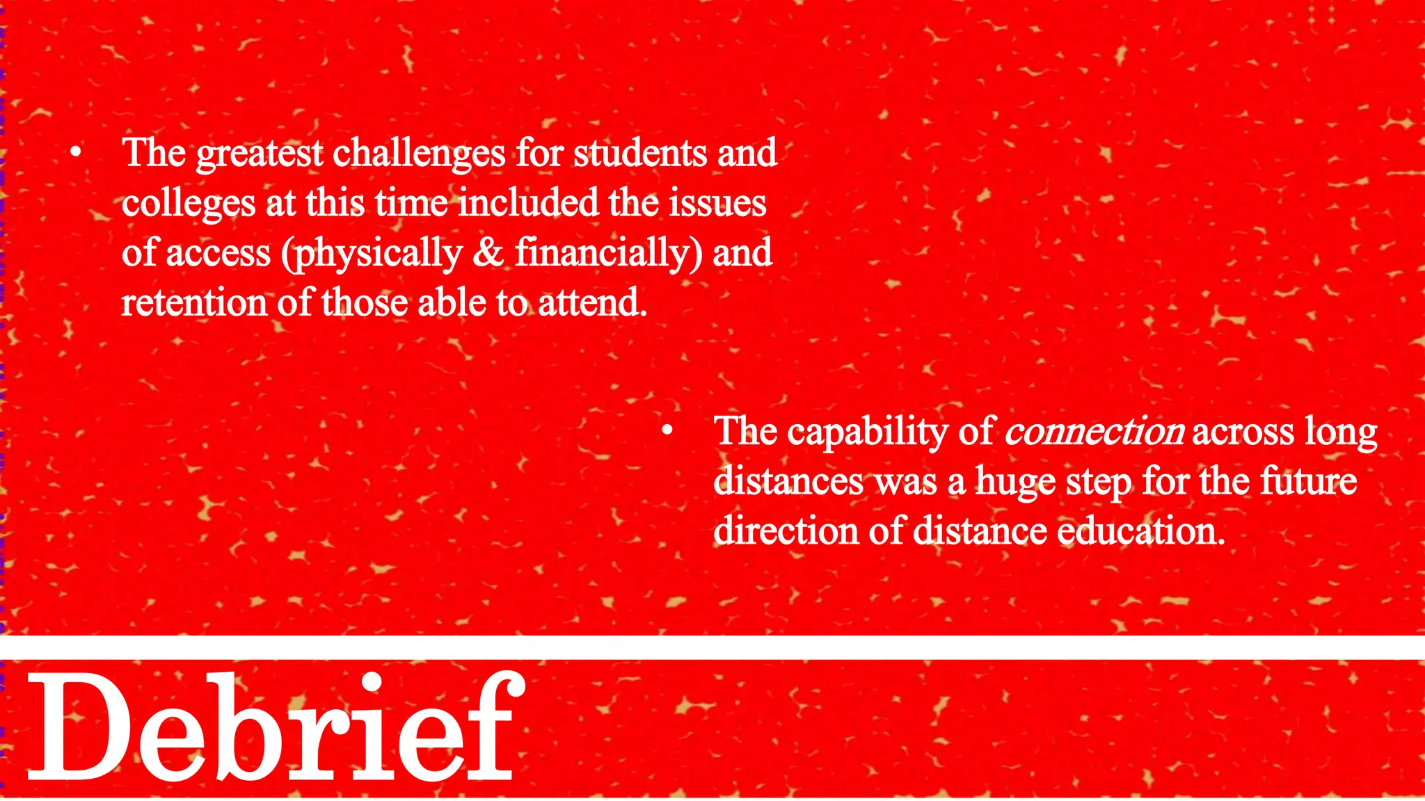 • The greatest challenges for students and
colleges at this time included the issues
of access (physically & financially) and
retention of those able to attend.
Debrief
• The capability of connection across long
distances was a huge step for the future
direction of distance education.
 