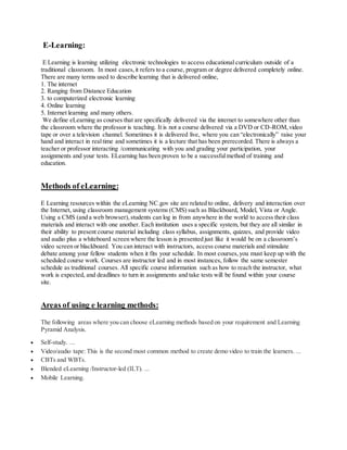 E-Learning:
E Learning is learning utilizing electronic technologies to access educational curriculum outside of a
traditional classroom. In most cases,it refers to a course, program or degree delivered completely online.
There are many terms used to describe learning that is delivered online,
1. The internet
2. Ranging from Distance Education
3. to computerized electronic learning
4. Online learning
5. Internet learning and many others.
We define eLearning as courses that are specifically delivered via the internet to somewhere other than
the classroom where the professor is teaching. It is not a course delivered via a DVD or CD-ROM,video
tape or over a television channel. Sometimes it is delivered live, where you can “electronically” raise your
hand and interact in realtime and sometimes it is a lecture that has been prerecorded. There is always a
teacher or professor interacting /communicating with you and grading your participation, your
assignments and your tests. ELearning has been proven to be a successfulmethod of training and
education.
Methods of eLearning:
E Learning resources within the eLearning NC.gov site are related to online, delivery and interaction over
the Internet, using classroom management systems (CMS) such as Blackboard, Model, Vista or Angle.
Using a CMS (and a web browser), students can log in from anywhere in the world to access their class
materials and interact with one another. Each institution uses a specific system, but they are all similar in
their ability to present course material including class syllabus, assignments, quizzes, and provide video
and audio plus a whiteboard screen where the lesson is presented just like it would be on a classroom’s
video screen or blackboard. You can interact with instructors, access course materials and stimulate
debate among your fellow students when it fits your schedule. In most courses,you must keep up with the
scheduled course work. Courses are instructor led and in most instances, follow the same semester
schedule as traditional courses. All specific course information such as how to reach the instructor, what
work is expected, and deadlines to turn in assignments and take tests will be found within your course
site.
Areas of using e learning methods:
The following areas where you can choose eLearning methods based on your requirement and Learning
Pyramid Analysis.
 Self-study. ...
 Video/audio tape: This is the second most common method to create demo video to train the learners. ...
 CBTs and WBTs.
 Blended eLearning /Instructor-led (ILT). ...
 Mobile Learning.
 