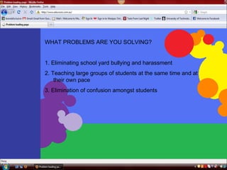 WHAT PROBLEMS ARE YOU SOLVING?   1. Eliminating school yard bullying and harassment   2. Teaching large groups of students at the same time and at their own pace   3. Elimination of confusion amongst students  