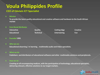    Mission
    To provide the latest quality educational and creative software and hardware to the South African
    market

   Core Brand Attributes
    Interactive                    Quality                 Cutting Edge             Creative
    Educational                    Technical               Entertaining             Fun

   Founded 1991

   Who we are
    Educational elearning / m learning , multimedia audio and Video specialists.

   What we do
    Publishers and distributors of educational software and other multimedia solutions and peripherals.

   How we do
    Creating an all encompassing medium, with the participation of technology, educational specialists,
    delivering relevant, effective solutions to our target markets.
 