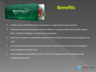    Publish Flash and HTML5 based interactions in a single clickLocalised Content

   Learning interactions that go into multiple devices, including mobile phones that support
    Flash - Android, BlackBerry and othersSourcing Agent

   Great user interface to completely customize all interactions without writing a single line of
    code

   Pre-built library of learning interactions based on best practices in instructional designICT
    ConsultingFully compliant with

   Fully compliant with SCORM and AICC to track and integrate with all leading learning
    management systems.
 