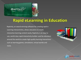 Raptivity, an award-winning software for creating rapid e-
Learning interactivities, allows educators to create
interactive learning content easily. Raptivity is an easy to
use, world-class rapid interactivity builder used by educators
around the world to create high quality learning interactions
such as learning games, simulations, virtual worlds and
more.
 