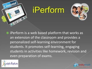    iPerform is a web based platform that works as
    an extension of the classroom and provides a
    personalized self-learning environment for
    students. It promotes self-learning, engaging
    students in activities like homework, revision and
    even preparation of exams.
 