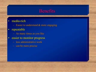 Benefits
• media-rich
– Easier to understand & more engaging
• repeatable
– As many times as you like
• easier to monitor progress
– less administrative work
– can be more precise
 