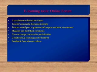 E-learning tools: Online Forum
• Asynchronous discussion forum
• Teacher can create discussion groups
• Teacher could post a question and request students to comment
• Students can post their comments
• Can encourage community participation
• Collaborative learning can be fostered
• Feedback from diverse culture
 