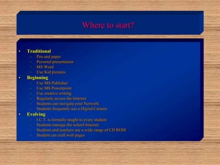 Where to start?
• Traditional
– Pen and paper
– Personal presentation
– MS Word
– Use Kid pictures
• Beginning
– Use MS Publisher
– Use MS Powerpoint
– Use creative writing
– Regularly access the Internet
– Students can navigate your Network
– Students frequently use a Digital Camera
• Evolving
– I.C.T. is formally taught to every student
– Students manage the school Internet
– Students and teachers use a wide range of CD ROM
– Student can craft web pages
 