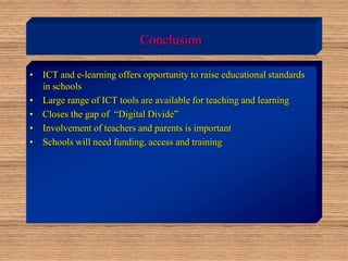Conclusion
• ICT and e-learning offers opportunity to raise educational standards
in schools
• Large range of ICT tools are available for teaching and learning
• Closes the gap of “Digital Divide”
• Involvement of teachers and parents is important
• Schools will need funding, access and training
 