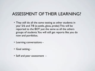 ASSESSMENT OF THEIR LEARNING?
• They still do all the same testing as other students in
  year 5/6 and 7/8 (e-asttle, gloss, probe) This will be
  reported to the BOT just the same as all the others
  groups of students.You will still get reports like you do
  now and portfolios.

• Learning conversations -
• Goal setting -
• Self and peer assessment -
 