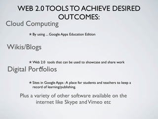 WEB 2.0 TOOLS TO ACHIEVE DESIRED
               OUTCOMES:
Cloud Computing
         By using ... Google Apps Education Edition


Wikis/Blogs
         Web 2.0 tools that can be used to showcase and share work

Digital Portfolios
         Sites in Google Apps : A place for students and teachers to keep a
         record of learning/publishing.

    Plus a variety of other software available on the
            internet like Skype and Vimeo etc
 