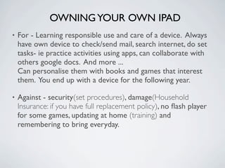 OWNING YOUR OWN IPAD
•   For - Learning responsible use and care of a device. Always
    have own device to check/send mail, search internet, do set
    tasks- ie practice activities using apps, can collaborate with
    others google docs. And more ...
    Can personalise them with books and games that interest
    them. You end up with a device for the following year.

•   Against - security(set procedures), damage(Household
    Insurance: if you have full replacement policy), no ﬂash player
    for some games, updating at home (training) and
    remembering to bring everyday.
 
