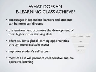 WHAT DOES AN
       E-LEARNING CLASS ACHIEVE?
• encourages independent learners and students
  can be more self directed
• this environment promotes the development of
  their higher order thinking skills
• offers students global learning opportunities
  through more available access
• improves student's self esteem
• most of all it will promote collaborative and co-
  operative learning
 
