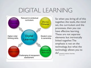 DIGITAL LEARNING
          So when you bring all of this
          together, the tools, the mind
          set, the curriculum and the
          processes, then you can
          have effective learning.
          These are not separate
          elements but intrinsically
          linked together. The
          emphasis is not on the
          technology, but what the
          technology allows you to
          do!posted by Andrew Churches
             Nov 6, 2011
 