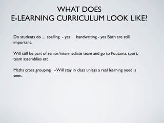WHAT DOES
E-LEARNING CURRICULUM LOOK LIKE?

Do students do ... spelling - yes   handwriting - yes Both are still
important.

Will still be part of senior/intermediate team and go to Poutama, sport,
team assemblies etc

Maths cross grouping - Will stay in class unless a real learning need is
seen.
 