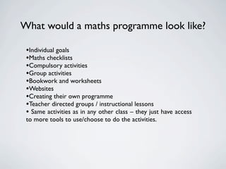 What would a maths programme look like?

 •Individual goals
 •Maths checklists
 •Compulsory activities
 •Group activities
 •Bookwork and worksheets
 •Websites
 •Creating their own programme
 •Teacher directed groups / instructional lessons
 • Same activities as in any other class – they just have access
 to more tools to use/choose to do the activities.
 
