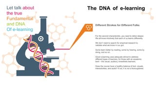 For the second characteristic, you need to delve deeper.
We all know intuitively that each of us learns differently.
We don’t need to search for empirical research to
validate what we know in our gut.
Some learn better by reading, some by hearing, some by
doing, and so on.
Good e-learning uses adequate stimuli to address
different types of learners, for those with an academic
bent – the visual, auditory, kinesthetic learners.
Does the course have a healthy balance of text, visuals,
interactivities, and audio? If not, it is not a thoroughbred.
Different Strokes for Different Folks
The DNA of e-learningLet talk about
the true
Fundamental
and DNA
Of e-learning
 