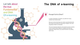 In spite of decades of research, we still don’t know
exactly how humans learn.
But we do know that there are certain essential elements
that need to be present for learning to happen, the most
important of them is motivation.
The next important element is the stimuli (course content).
Is the course content aligned to address the learning
objectives? Most times, you would find them not seeing
eye to eye.
Enough Cud to Chew?
The DNA of e-learningLet talk about
the true
Fundamental
and DNA
Of e-learning
 