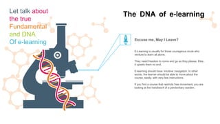 E-Learning is usually for those courageous souls who
venture to learn all alone.
They need freedom to come and go as they please. Else,
it upsets them no end.
E-learning should have ‘intuitive’ navigation. In other
words, the learner should be able to move about the
course, easily, with very few instructions.
If you find a course that restricts free movement, you are
looking at the handiwork of a penitentiary warden.
Excuse me, May I Leave?
The DNA of e-learningLet talk about
the true
Fundamental
and DNA
Of e-learning
 