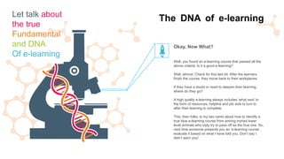 Well, you found an e-learning course that passed all the
above criteria. Is it a good e-learning?
Well, almost. Check for this last bit. After the learners
finish the course, they move back to their workplaces.
If they have a doubt or need to deepen their learning,
where do they go?
A high quality e-learning always includes ‘what next’ in
the form of resources, helpline and job aids to turn to
after their learning is complete.
This, then folks, is my two cents about how to identify a
true blue e-learning course from among myriad lower
level animals who slyly try to pass off as the true one. So,
next time someone presents you an ‘e-learning course’,
evaluate it based on what I have told you. Don’t say I
didn’t warn you!
Okay, Now What?
The DNA of e-learningLet talk about
the true
Fundamental
and DNA
Of e-learning
 